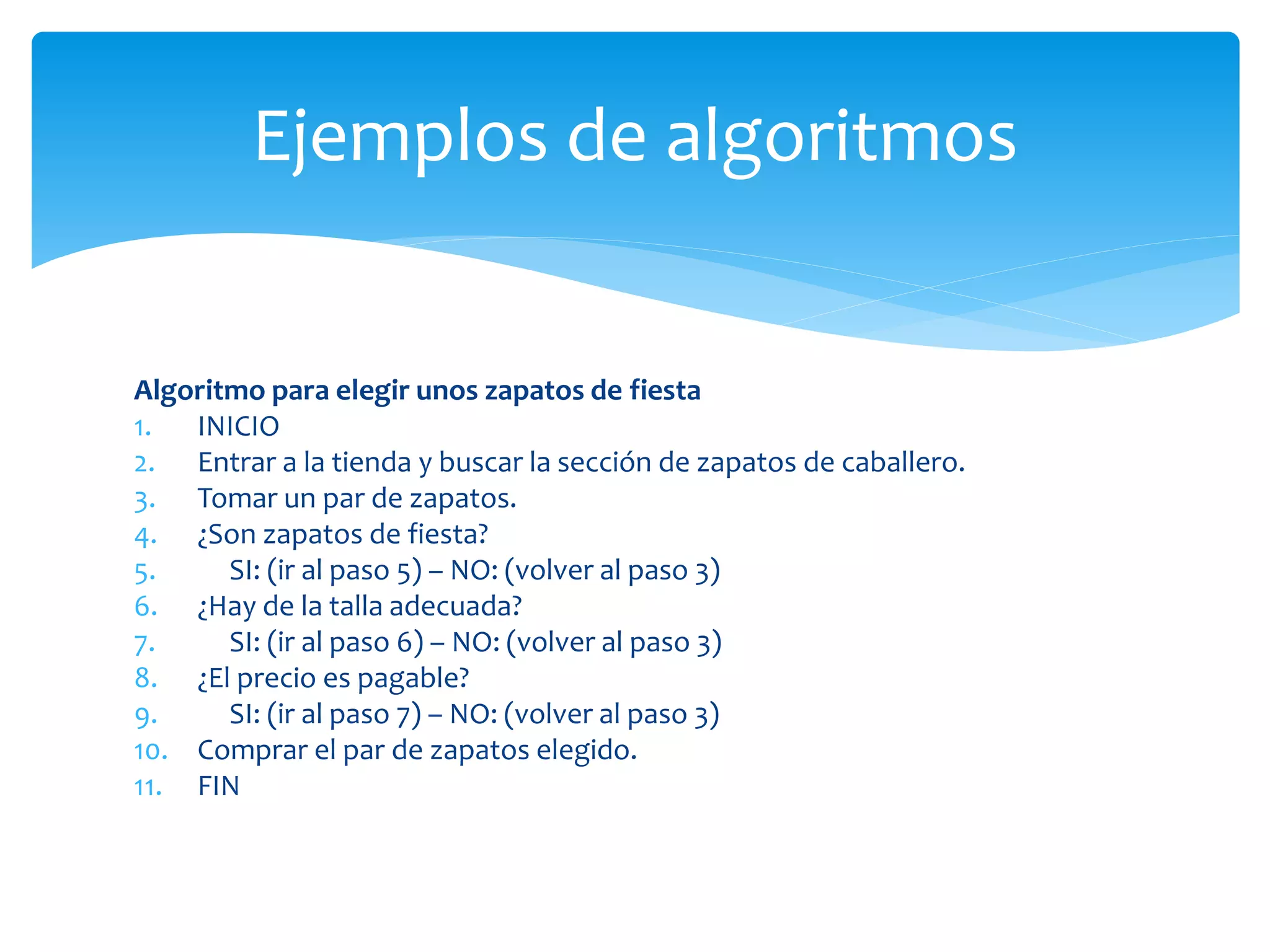 Algoritmo para elegir unos zapatos de fiesta
1. INICIO
2. Entrar a la tienda y buscar la sección de zapatos de caballero.
3. Tomar un par de zapatos.
4. ¿Son zapatos de fiesta?
5. SI: (ir al paso 5) – NO: (volver al paso 3)
6. ¿Hay de la talla adecuada?
7. SI: (ir al paso 6) – NO: (volver al paso 3)
8. ¿El precio es pagable?
9. SI: (ir al paso 7) – NO: (volver al paso 3)
10. Comprar el par de zapatos elegido.
11. FIN
Ejemplos de algoritmos
 