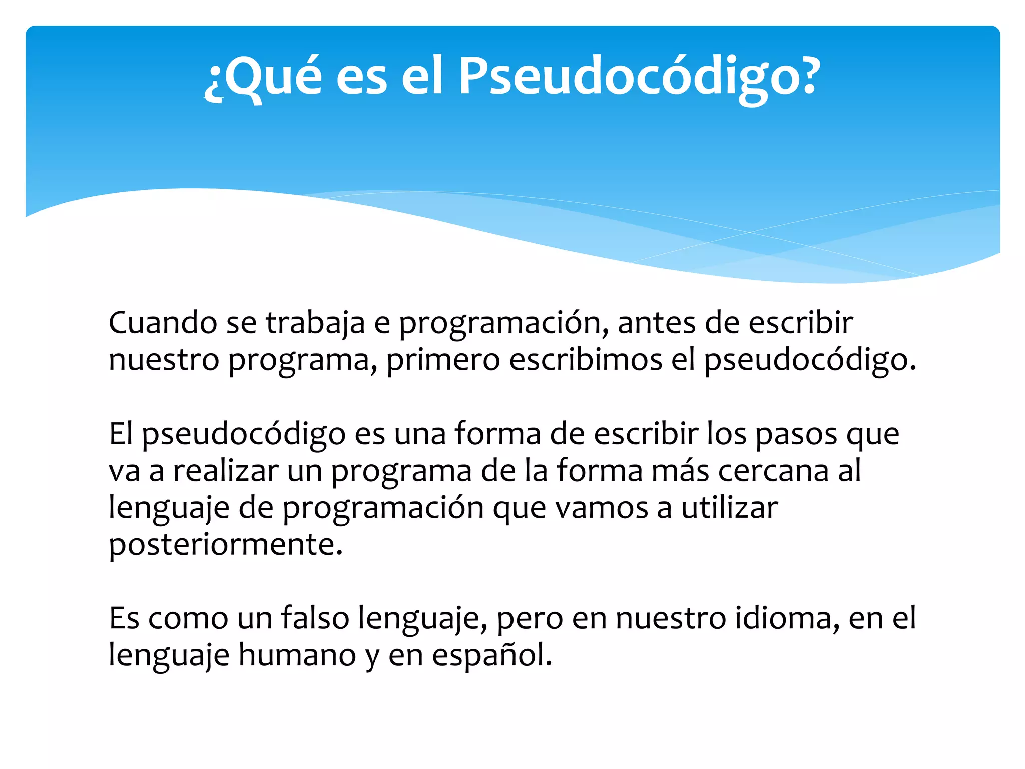 Cuando se trabaja e programación, antes de escribir
nuestro programa, primero escribimos el pseudocódigo.
El pseudocódigo es una forma de escribir los pasos que
va a realizar un programa de la forma más cercana al
lenguaje de programación que vamos a utilizar
posteriormente.
Es como un falso lenguaje, pero en nuestro idioma, en el
lenguaje humano y en español.
¿Qué es el Pseudocódigo?
 