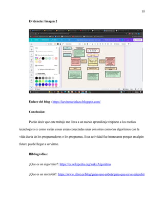 10
Evidencia: Imagen 2
Enlace del blog : https://kevinmarinlazo.blogspot.com/
Conclusión:
Puedo decir que este trabajo me lleva a un nuevo aprendizaje respecto a los medios
tecnologicos y como varias cosas estan conectadas unas con otras como los algoritmos con la
vida diaria de los programadores o los programas. Esta actividad fue interesante porque en algún
futuro puede llegar a servirme.
Bibliografías:
¿Que es un algoritmo?: https://es.wikipedia.org/wiki/Algoritmo
¿Que es un microbit?: https://www.tibot.es/blog/guias-uso-robots/para-que-sirve-microbit
 