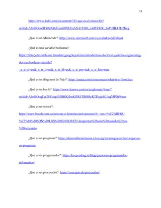 11
https://www.kubii.com/es/content/315-que-es-el-micro-bit?
srsltid=AfmBOooOFk0dXkkhLmG0XUEsAX-I1T6BI_vdd8YR0C_JnPUHk4TH2Kcg
¿Que es un Makecode?: https://www.microsoft.com/es-es/makecode/about
¿Qué es una variable booleana?:
https://library-fiveable-me.translate.goog/key-terms/introduction-electrical-systems-engineering-
devices/boolean-variable?
_x_tr_sl=en&_x_tr_tl=es&_x_tr_hl=es&_x_tr_pto=tc&_x_tr_hist=true
¿Qué es un diagrama de flujo?: https://asana.com/es/resources/what-is-a-flowchart
¿Qué es un bucle?: https://www.lenovo.com/es/es/glossary/loop/?
srsltid=AfmBOoqTyr2SYdxplBDBGQ3mKf5R1TlR0l8yKTDxjyiKUnq7dPQr9cnm
¿Que es un sensor?:
https://www.bosch.com.co/noticias-e-historias/aiot/sensores/#:~:text=%C2%BFQU
%C3%89%20SON%20LOS%20SENSORES?,despierten%20solo%20cuando%20sea
%20necesario.
¿Que es un programa?: https://desarrollarinclusion.cilsa.org/tecnologia-inclusiva/que-es-
un-programa/
¿Que es un programador?: https://keepcoding.io/blog/que-es-un-programador-
informatico/
¿Que es un procesador?: https://concepto.de/procesador/
 