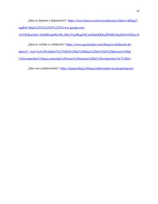 12
¿Que es depurar o depuración?: https://www.lenovo.com/es/es/glossary/what-is-debug/?
orgRef=https%253A%252F%252Fwww.google.com
%252F&srsltid=AfmBOoqb4OcH6_McUTuy0Kgd24CanO6knKR8cjP8SMLNkaNyNAWEav3J
¿Qué es validar o validación?: https://www.questionpro.com/blog/es/validacion-de-
datos/#:~:text=La%20validaci%C3%B3n%20de%20datos%20es%20el%20proceso%20de
%20comprobar%20que,conocidas%20como%20rutinas%20de%20comprobaci%C3%B3n.
¿Que son condicionales?: https://keepcoding.io/blog/condicionales-en-programacion/
 