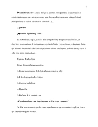 3
Desarrollo temático: En este trabajo se realizara principalmente la recuperación o
estrategias de apoyo, para así recuperar mi nota. Pero yendo por una parte más profesional
principalmente se tocaran los temas de las fichas 1 y 2.
Algoritmo
¿Que es un algoritmo y clases?
En matemáticas, lógica, ciencias de la computación y disciplinas relacionadas, un
algoritmo es un conjunto de instrucciones o reglas definidas y no-ambiguas, ordenadas y finitas
que permite, típicamente, solucionar un problema, realizar un cómputo, procesar datos y llevar a
cabo otras tareas o actividades.
Ejemplo de algoritmo
Boleto de montaña rusa algoritmo
1. Buscar que atracción de la feria a la que me quiero subir
2. Ir donde se venden los boletos
3. Comprar los boletos.
4. Hacer fila.
5. Disfrutar de la montaña rusa
¿Cuando se elabora un algoritmo que se debe tener en cuenta?
Se debe tener en cuenta que los pasos para elaborarlo que no sean tan complejos, tienen
que tener sentido por si mismos
 