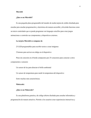 4
Microbit
¿Que es un Microbit?
Es una pequeña placa programable del tamaño de media tarjeta de crédito diseñada para
enseñar para enseñar programación y electrónica de manera accesible y divertida funciona como
un micro controlador que se puede programar con lenguajes sencillos para crear juegos
animaciones o controlar sus componentes y dispositivos externos.
La tarjeta Microbit se compone de:
25 LED programables para escribir textos o crear imágenes
2 botones para activar un código en el dispositivo
Pines de conexión en el borde compuestos por 25 conectores para conectar a otros
componentes o sensores
Un sensor de luz para detectar el brillo ambiental
Un sensor de temperatura para medir la temperatura del dispositivo
Entre muchas más características.
Makecode:
¿Que es un Makecode?
Es una plataforma gratuita y de código abierto diseñada para enseñar informática y
programación de manera atractiva. Permite a los usuarios crear experiencias interactivas y
 