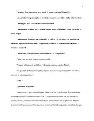 7
Un sensor de temperatura para medir la temperatura del dispositivo
Un acelerómetro para capturar movimientos como sacudidas, caídas o inclinaciones
Una brújula para conocer la dirección indicada
Una conexión de radio para comunicarse de forma inalámbrica entre Micro: bit y
crear juegos
Una conexión Bluetooth para controlar la tableta y el teléfono o enviar código a
Microbit. Aplicaciones como Swift Playgrounds y Scratch le permiten usar Microbit a
través de bluetooth
Una interfaz USB para conectar el Microbit a la computadora
Todos estos son individualmente programables.
Temas y subtemas de las fichas 1 y 2 (conceptos que puedan faltar).
(Ya que en la parte de arriba ya hay algunos, más que nada para no repetir conceptos,
espero y lo entienda profesor).
Ficha 1:
¿Que es un programa?
Un programa es un conjunto de pasos lógicos escritos en un lenguaje de programación
que nos permite realizar una tarea específica. El programa suele contar con una interfaz de
usuario, es decir, un medio visual mediante el cual interactuamos con la aplicación. Algunos
ejemplos son la calculadora, el navegador de internet, un teclado en pantalla para el celular, etc.
 