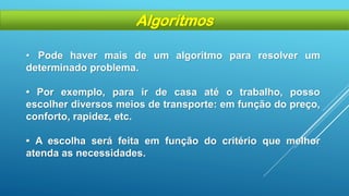 • Pode haver mais de um algoritmo para resolver um
determinado problema.
• Por exemplo, para ir de casa até o trabalho, posso
escolher diversos meios de transporte: em função do preço,
conforto, rapidez, etc.
• A escolha será feita em função do critério que melhor
atenda as necessidades.
Algoritmos
 