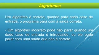 Um algoritmo é correto, quando para cada caso de
entrada, o programa pára com a saída correta.
• Um algoritmo incorreto pode não parar quando um
dado caso de entrada é introduzido, ou ele pode
parar com uma saída que não é correta.
Algoritmos
 