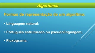 Formas de representação de um algoritmo:
• Linguagem natural;
• Português estruturado ou pseudolinguagem;
• Fluxograma.
Algoritmos
 
