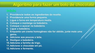 1. Providencie todos os ingredientes da receita.
2. Providencie uma forma pequena.
3. Ligue o forno em temperatura media.
4. Coloque a manteiga na batedeira.
5. Coloque o açúcar na batedeira.
6. Ligue a batedeira.
7. Enquanto um creme homogêneo não for obtido, junte mais uma
gema.
8. Adicione aos poucos o leite.
9. Desligue a batedeira.
10.Adicione a farinha de trigo.
11.Adicione o chocolate em pó.
12.Adicione o fermento.
Início
Algoritmo para fazer um bolo de chocolate
 