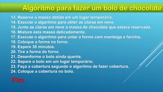 13. Reserve a massa obtida em um lugar temporário.
14. Execute o algoritmo para obter as claras em neve.
15. Junte as claras em neve a massa de chocolate que estava reservada.
16. Misture esta massa delicadamente.
17. Execute o algoritmo para untar a forma com manteiga e farinha.
18. Coloque a forma no forno.
19. Espere 30 minutos.
20. Tire a forma do forno.
21. Desenforme o bolo ainda quente.
22. Separe o bolo em um lugar temporário.
23. Faça a cobertura segundo o algoritmo de fazer cobertura.
24. Coloque a cobertura no bolo.
Fim.
Algoritmo para fazer um bolo de chocolate
 