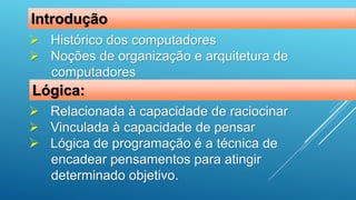  Histórico dos computadores
 Noções de organização e arquitetura de
computadores
Introdução
 Relacionada à capacidade de raciocinar
 Vinculada à capacidade de pensar
 Lógica de programação é a técnica de
encadear pensamentos para atingir
determinado objetivo.
Lógica:
 
