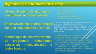 Metodologia de desenvolvimento
de programas: refinamentos
sucessivos, modularização e
testes básicos.
 Introdução a algoritmos
 Tipos de dados
 Constantes e variáveis
 Expressões aritméticas
 Comandos de entrada e saída
 Estruturas de condição e repetição
Algoritmos e Estruturas de Dados
Desenvolvimento de algoritmos
e estruturas de dados básicas.
Desenvolvimento de programação
em uma linguagem de alto nível.
 É uma linguagem que se aproxima mais da
linguagem utilizada pelo ser humano.
Exemplos típicos são Pascal, COBOL, C e
SQL, SDL (Specification Design Language)
entre outras.
 Especificação do problema de forma a
compreender de que se trata o assunto;
 Montar o cabeçalho do programa, inclusive
os comentários pertinentes: função, entrada,
saída, restrições e condições de parada.
 Desenvolver a forma que deseja, a
seqüência de ações necessárias a obtenção
dos resultados desejados.
 