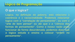 Lógica de Programação
O que é lógica?
Lógica, na definição da palavra, está relaciona à
coerência e à raciocinalidade. Podemos relacionar
lógica com a “correlação do pensamento”, ou com a
“arte de bem pensar” ou até que é a “ciência das
formas de pensamento”. Como a nossa razão pode
funcionar de forma desordenada, podemos dizer que
a lógica estuda e ensina a colocar “ordem no
pensamento”.
 