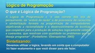 A Lógica de Programação é “o uso correto das leis do
pensamento, da “ordem da razão” e de processos de raciocínio
e simbolização formais na programação de computadores,
objetivando a racionalidade e o desenvolvimento de técnicas
que cooperem para a produção de soluções logicamente válidas
e coerentes, que resolvam com qualidade os problemas que se
deseja programar”. (Forbellone / Eberspächer, 2005)
O que é Lógica de Programação?
Sintetizando:
Devemos utilizar a lógica, levando em conta que o computador
irá fazer exatamente o que você disser para ele fazer.
Lógica de Programação
 
