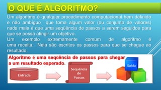 O QUE É ALGORITMO?
Um algoritmo é qualquer procedimento computacional bem definido
e não ambíguo que toma algum valor (ou conjunto de valores)
nada mais é que uma seqüência de passos a serem seguidos para
que se possa atingir um objetivo.
Um exemplo extremamente comum de algoritmo é
uma receita. Nela são escritos os passos para que se chegue ao
resultado.
Algoritmo é uma seqüência de passos para chegar
a um resultado esperado.
 