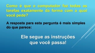 Ele segue as instruções
que você passa!
Como é que o computador faz todas as
tarefas exatamente da forma com a qual
você pede?
A resposta para esta pergunta é mais simples
do que parece:
 