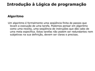 Introdução à Lógica de programação


Algoritmo

Um algoritmo é formalmente uma seqüência finita de passos que
 levam a execução de uma tarefa. Podemos pensar em algoritmo
 como uma receita, uma seqüência de instruções que dão cabo de
 uma meta específica. Estas tarefas não podem ser redundantes nem
 subjetivas na sua definição, devem ser claras e precisas.
 