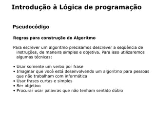 Introdução à Lógica de programação


Pseudocódigo

Regras para construção do Algoritmo

Para escrever um algoritmo precisamos descrever a seqüência de
 instruções, de maneira simples e objetiva. Para isso utilizaremos
 algumas técnicas:

• Usar somente um verbo por frase
• Imaginar que você está desenvolvendo um algoritmo para pessoas
  que não trabalham com informática
• Usar frases curtas e simples
• Ser objetivo
• Procurar usar palavras que não tenham sentido dúbio
 