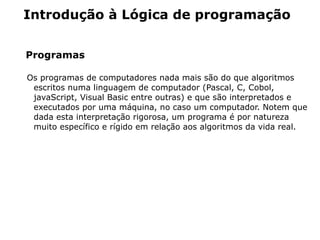 Introdução à Lógica de programação


Programas

Os programas de computadores nada mais são do que algoritmos
 escritos numa linguagem de computador (Pascal, C, Cobol,
 javaScript, Visual Basic entre outras) e que são interpretados e
 executados por uma máquina, no caso um computador. Notem que
 dada esta interpretação rigorosa, um programa é por natureza
 muito específico e rígido em relação aos algoritmos da vida real.
 