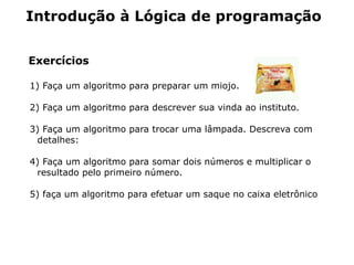 Introdução à Lógica de programação


Exercícios

1) Faça um algoritmo para preparar um miojo.

2) Faça um algoritmo para descrever sua vinda ao instituto.

3) Faça um algoritmo para trocar uma lâmpada. Descreva com
 detalhes:

4) Faça um algoritmo para somar dois números e multiplicar o
 resultado pelo primeiro número.

5) faça um algoritmo para efetuar um saque no caixa eletrônico
 