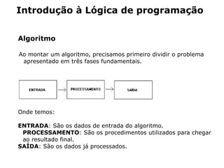 Introdução à Lógica de programação


Algoritmo

Ao montar um algoritmo, precisamos primeiro dividir o problema
 apresentado em três fases fundamentais.




Onde temos:

ENTRADA: São os dados de entrada do algoritmo.
 PROCESSAMENTO: São os procedimentos utilizados para chegar
 ao resultado final.
SAÍDA: São os dados já processados.
 