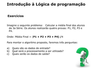 Introdução à Lógica de programação


Exercícios


Imagine o seguinte problema: Calcular a média final dos alunos
 da 3a Série. Os alunos realizarão quatro provas: P1, P2, P3 e
 P4.

Onde: Média Final = (P1 + P2 + P3 + P4) /4

Para montar o algoritmo proposto, faremos três perguntas:

a)   Quais são os dados de entrada?
b)   Qual será o processamento a ser utilizado?
c)   Quais serão os dados de saída?
 