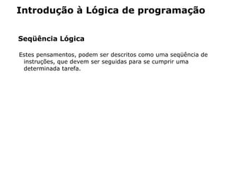 Introdução à Lógica de programação


Seqüência Lógica

Estes pensamentos, podem ser descritos como uma seqüência de
 instruções, que devem ser seguidas para se cumprir uma
 determinada tarefa.
 