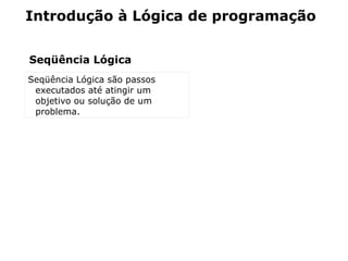 Introdução à Lógica de programação


Seqüência Lógica
Seqüência Lógica são passos
 executados até atingir um
 objetivo ou solução de um
 problema.
 
