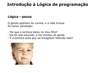 Introdução à Lógica de programação


Lógica - pausa

O garoto apanhou da vizinha, e a mãe furiosa
foi tomar satisfação:

- Por que a senhora bateu no meu filho?
- Ele foi mal-educado, e me chamou de gorda.
- E a senhora acha que vai emagrecer batendo nele?
 