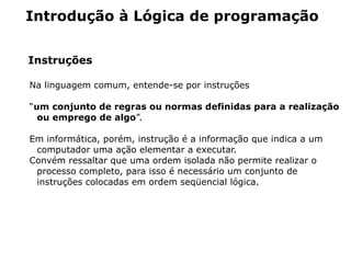 Introdução à Lógica de programação


Instruções

Na linguagem comum, entende-se por instruções

“um conjunto de regras ou normas definidas para a realização
  ou emprego de algo”.

Em informática, porém, instrução é a informação que indica a um
 computador uma ação elementar a executar.
Convém ressaltar que uma ordem isolada não permite realizar o
 processo completo, para isso é necessário um conjunto de
 instruções colocadas em ordem seqüencial lógica.
 