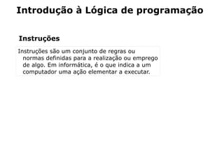 Introdução à Lógica de programação


Instruções
Instruções são um conjunto de regras ou
  normas definidas para a realização ou emprego
  de algo. Em informática, é o que indica a um
  computador uma ação elementar a executar.
 