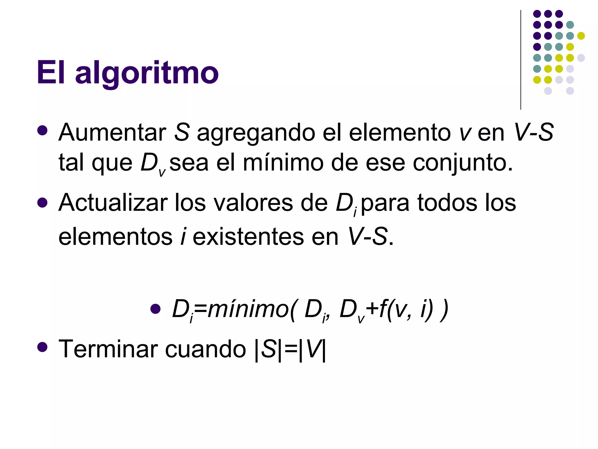 El algoritmo Aumentar  S  agregando el elemento  v  en  V-S  tal que  D v  sea el mínimo de ese conjunto. Actualizar los valores de  D i  para todos los elementos  i  existentes en  V-S . D i =mínimo( D i , D v +f(v, i) ) Terminar cuando  |S|=|V| 