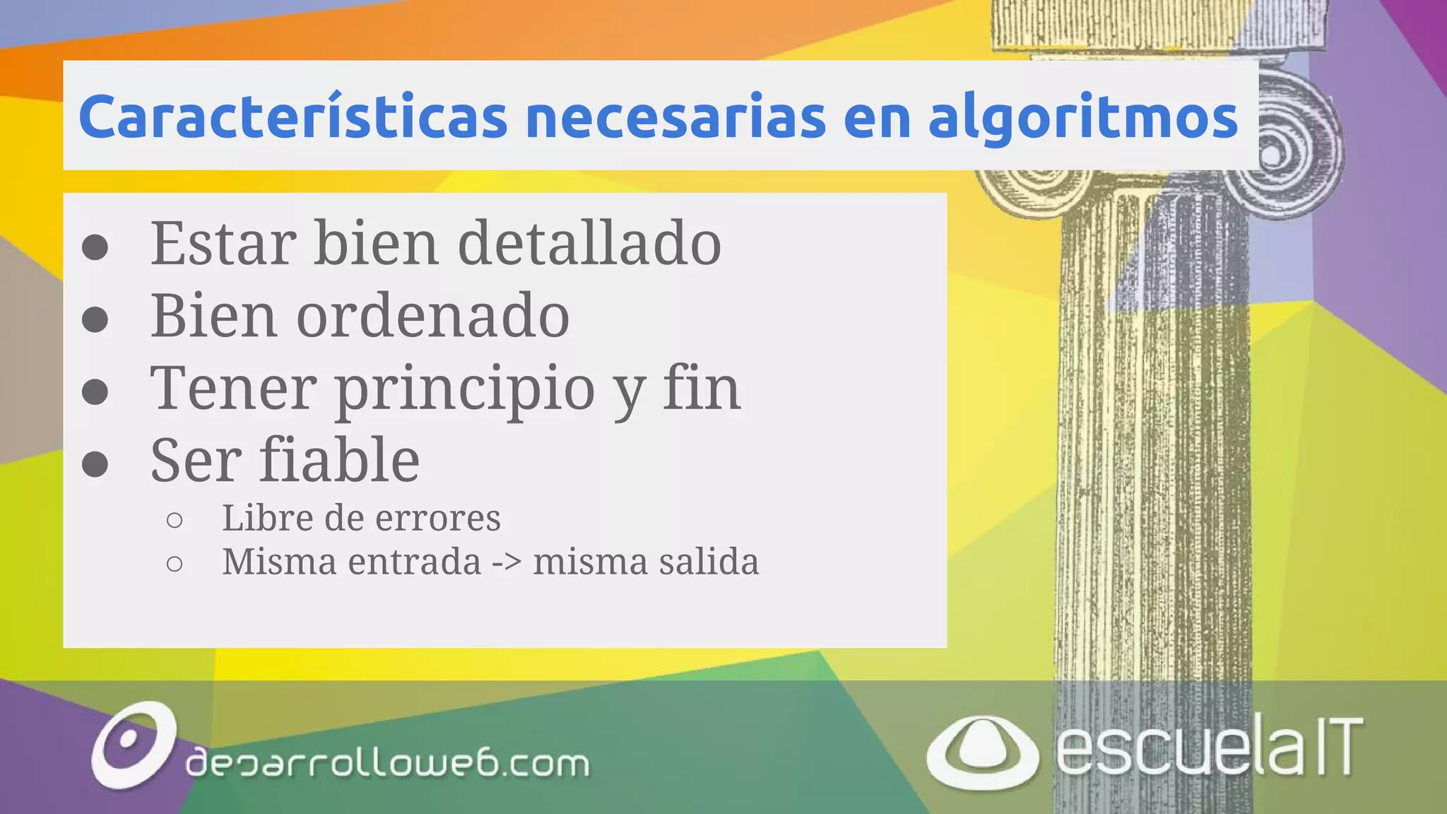 Características necesarias en algoritmos
● Estar bien detallado
● Bien ordenado
● Tener principio y fin
● Ser fiable
○ Libre de errores
○ Misma entrada -> misma salida
 