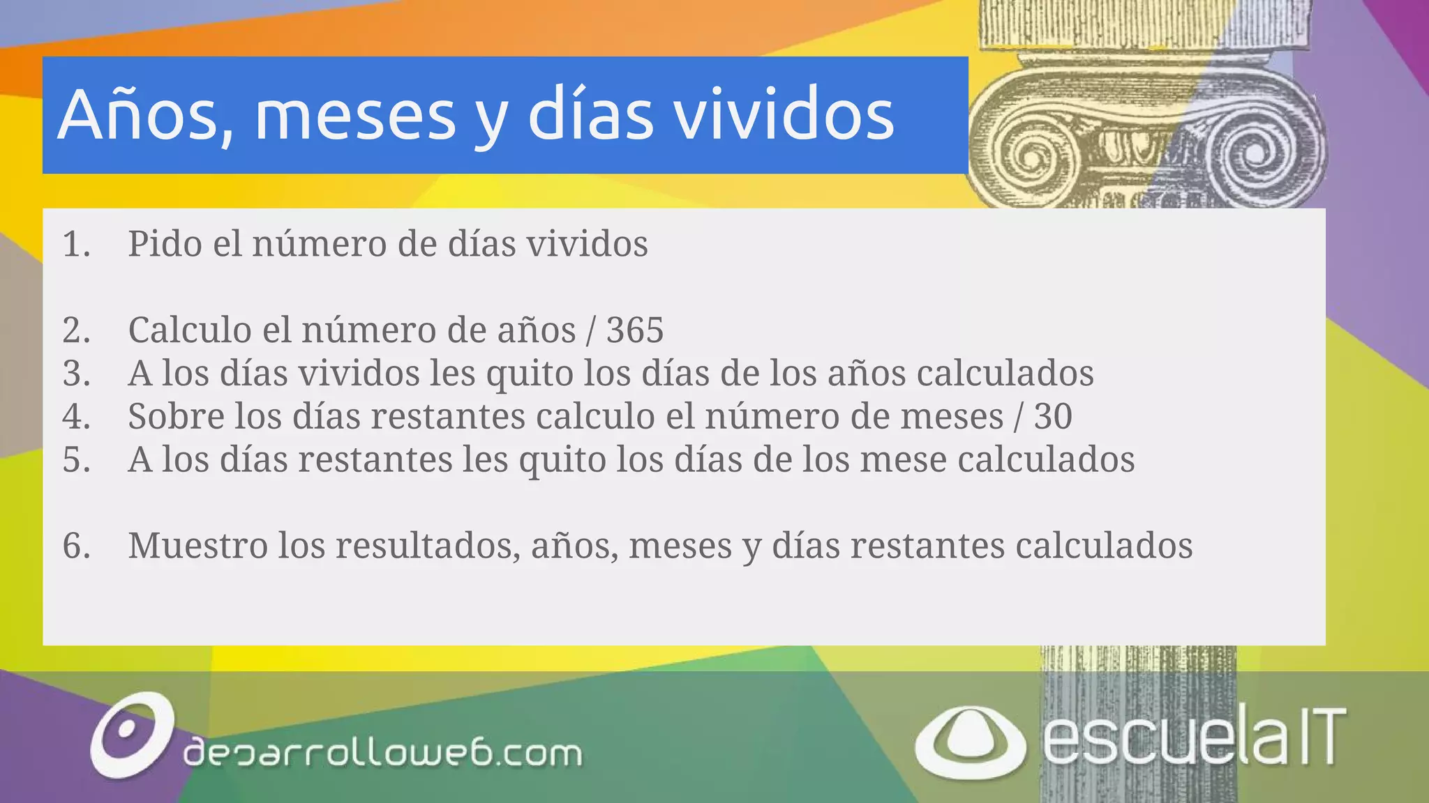 Años, meses y días vividos
1. Pido el número de días vividos
2. Calculo el número de años / 365
3. A los días vividos les quito los días de los años calculados
4. Sobre los días restantes calculo el número de meses / 30
5. A los días restantes les quito los días de los mese calculados
6. Muestro los resultados, años, meses y días restantes calculados
 