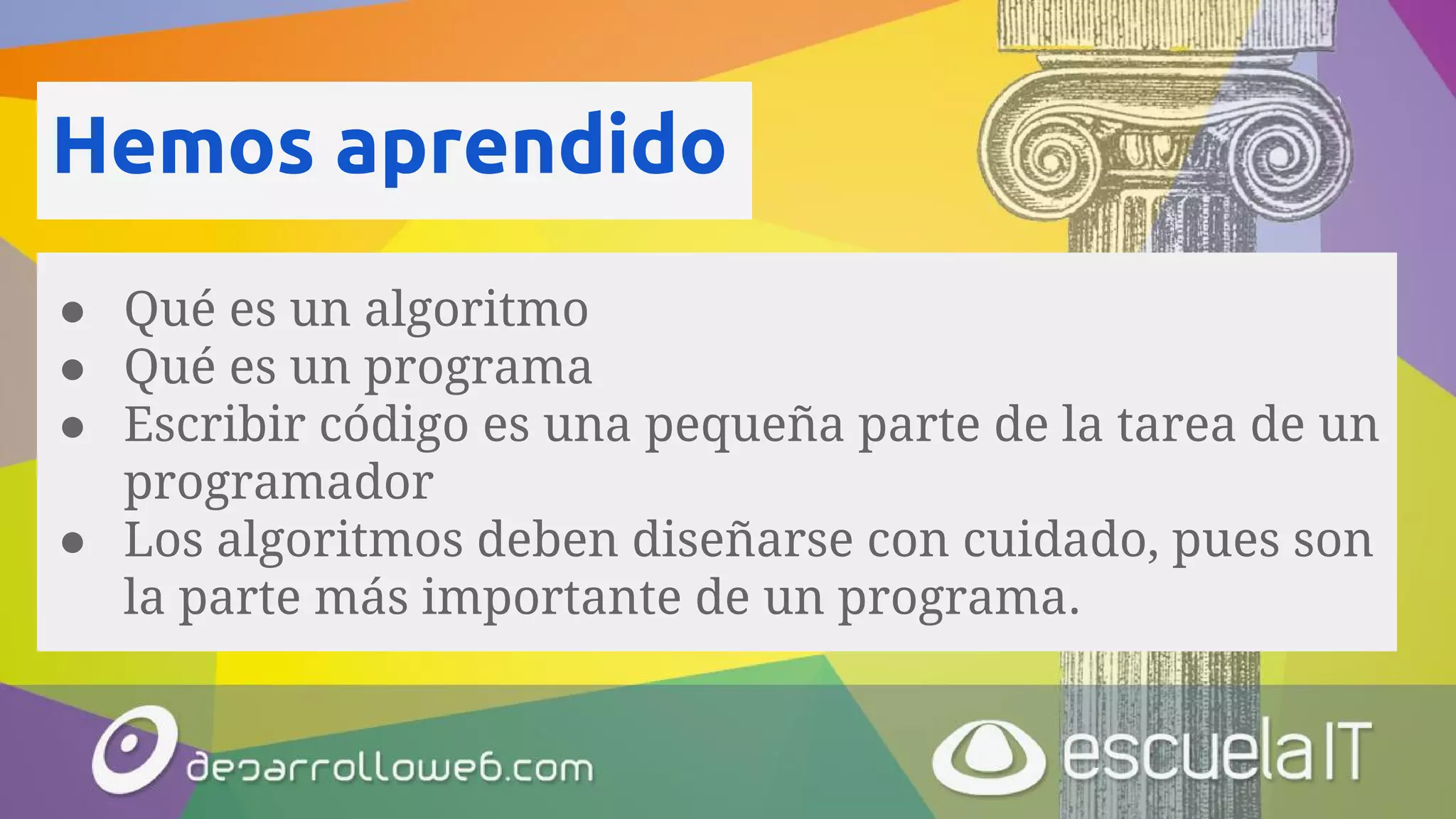 Hemos aprendido
● Qué es un algoritmo
● Qué es un programa
● Escribir código es una pequeña parte de la tarea de un
programador
● Los algoritmos deben diseñarse con cuidado, pues son
la parte más importante de un programa.
 