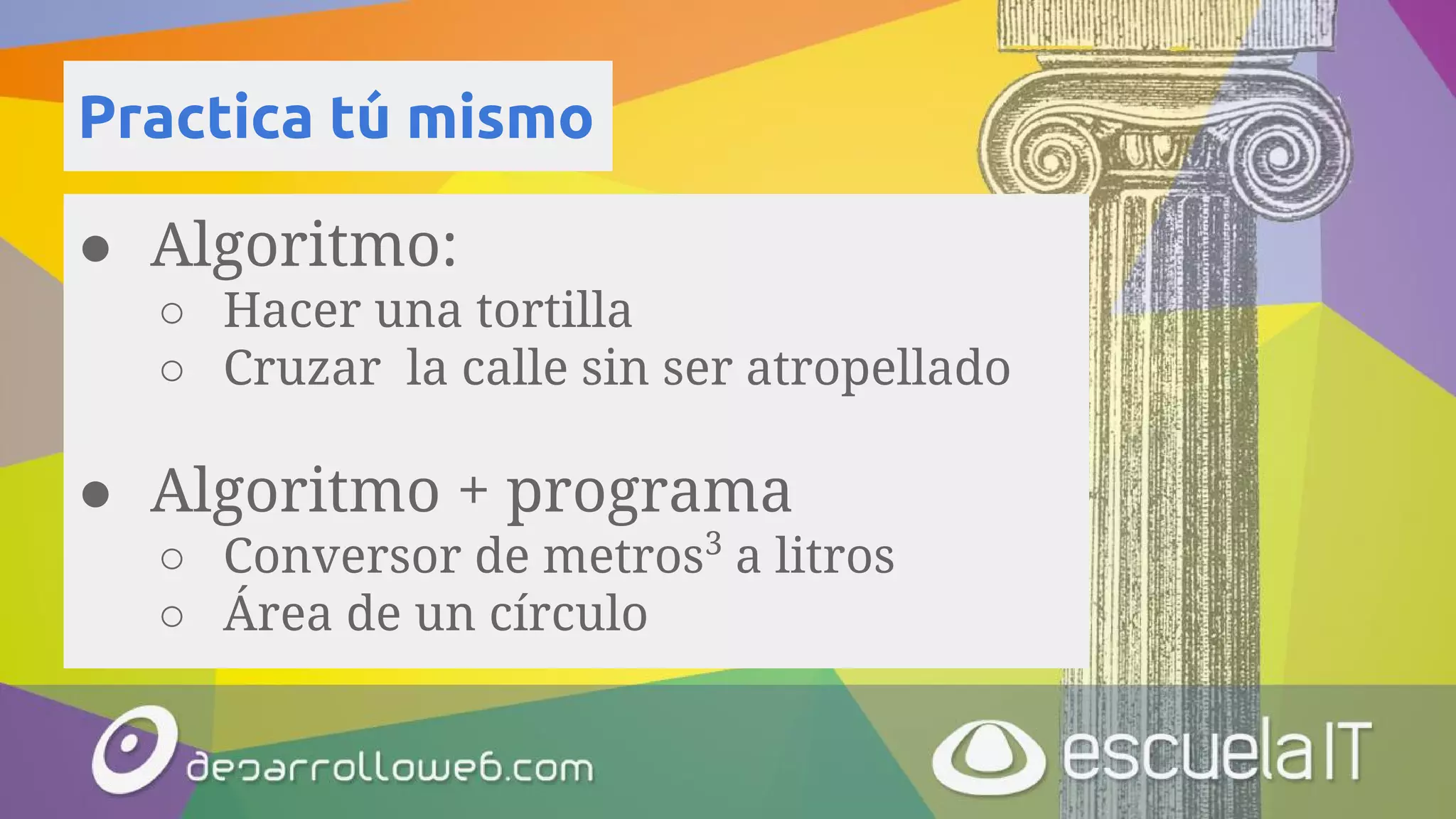 Practica tú mismo
● Algoritmo:
○ Hacer una tortilla
○ Cruzar la calle sin ser atropellado
● Algoritmo + programa
○ Conversor de metros3
a litros
○ Área de un círculo
 