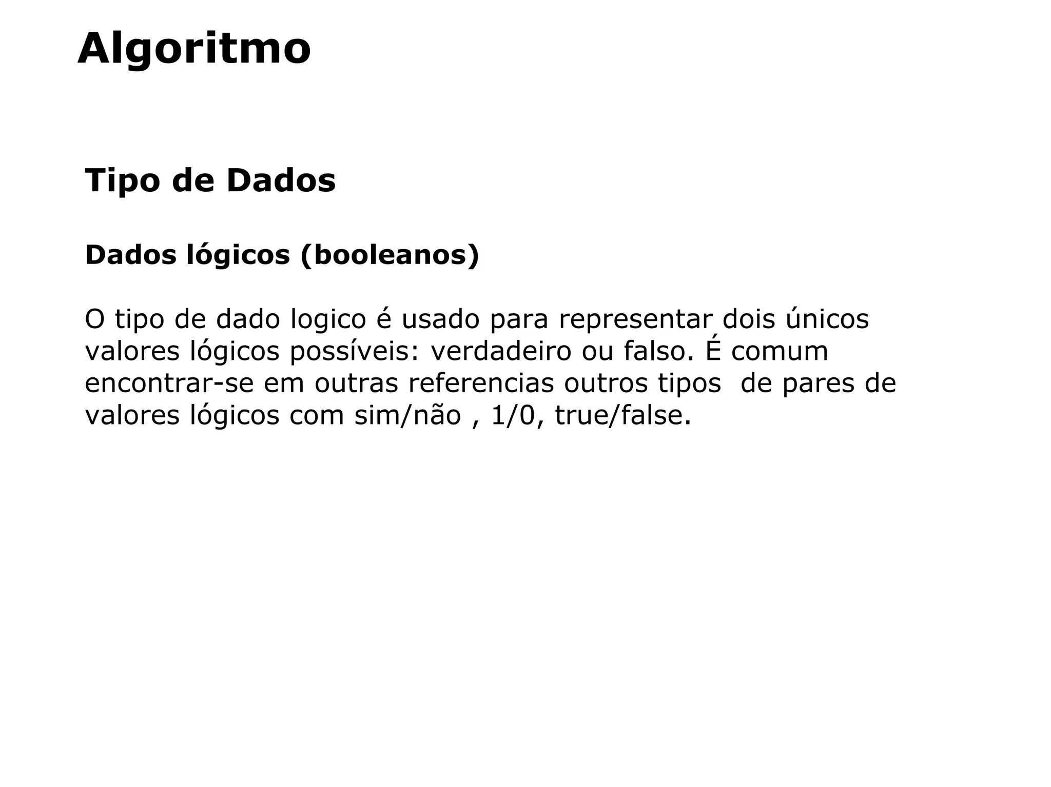 Algoritmo
Tipo de Dados
Dados lógicos (booleanos)
O tipo de dado logico é usado para representar dois únicos
valores lógicos possíveis: verdadeiro ou falso. É comum
encontrar-se em outras referencias outros tipos de pares de
valores lógicos com sim/não , 1/0, true/false.
 