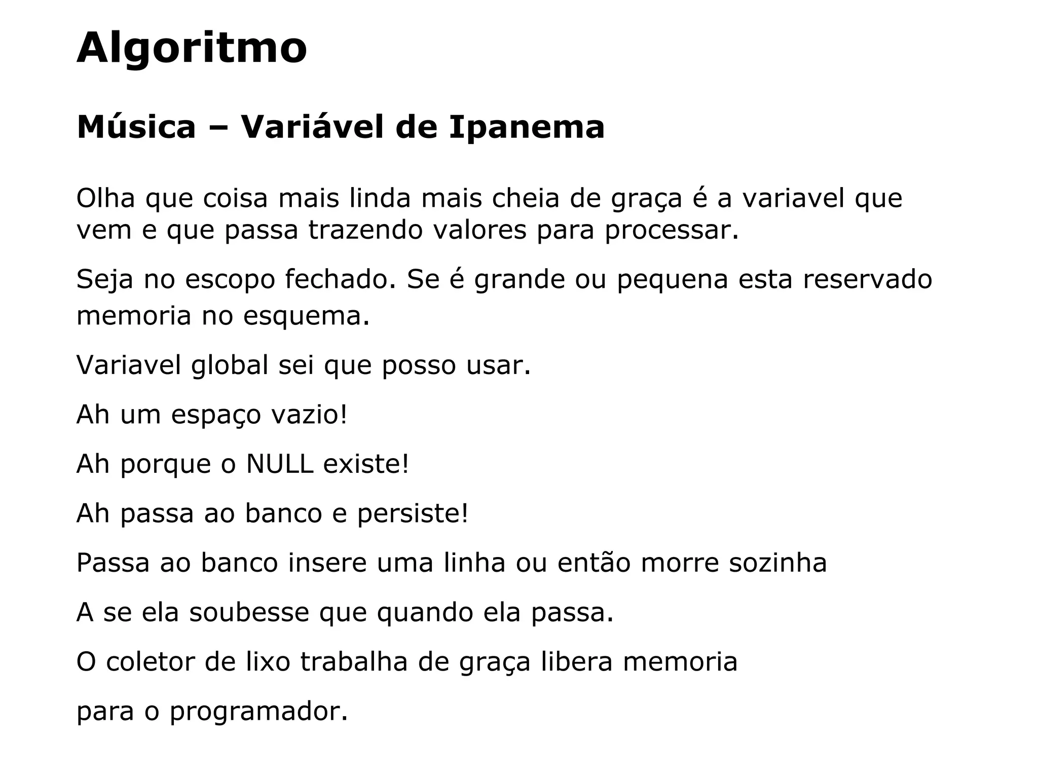 Algoritmo
Música – Variável de Ipanema
Olha que coisa mais linda mais cheia de graça é a variavel que
vem e que passa trazendo valores para processar.
Seja no escopo fechado. Se é grande ou pequena esta reservado
memoria no esquema.
Variavel global sei que posso usar.
Ah um espaço vazio!
Ah porque o NULL existe!
Ah passa ao banco e persiste!
Passa ao banco insere uma linha ou então morre sozinha
A se ela soubesse que quando ela passa.
O coletor de lixo trabalha de graça libera memoria
para o programador.
 