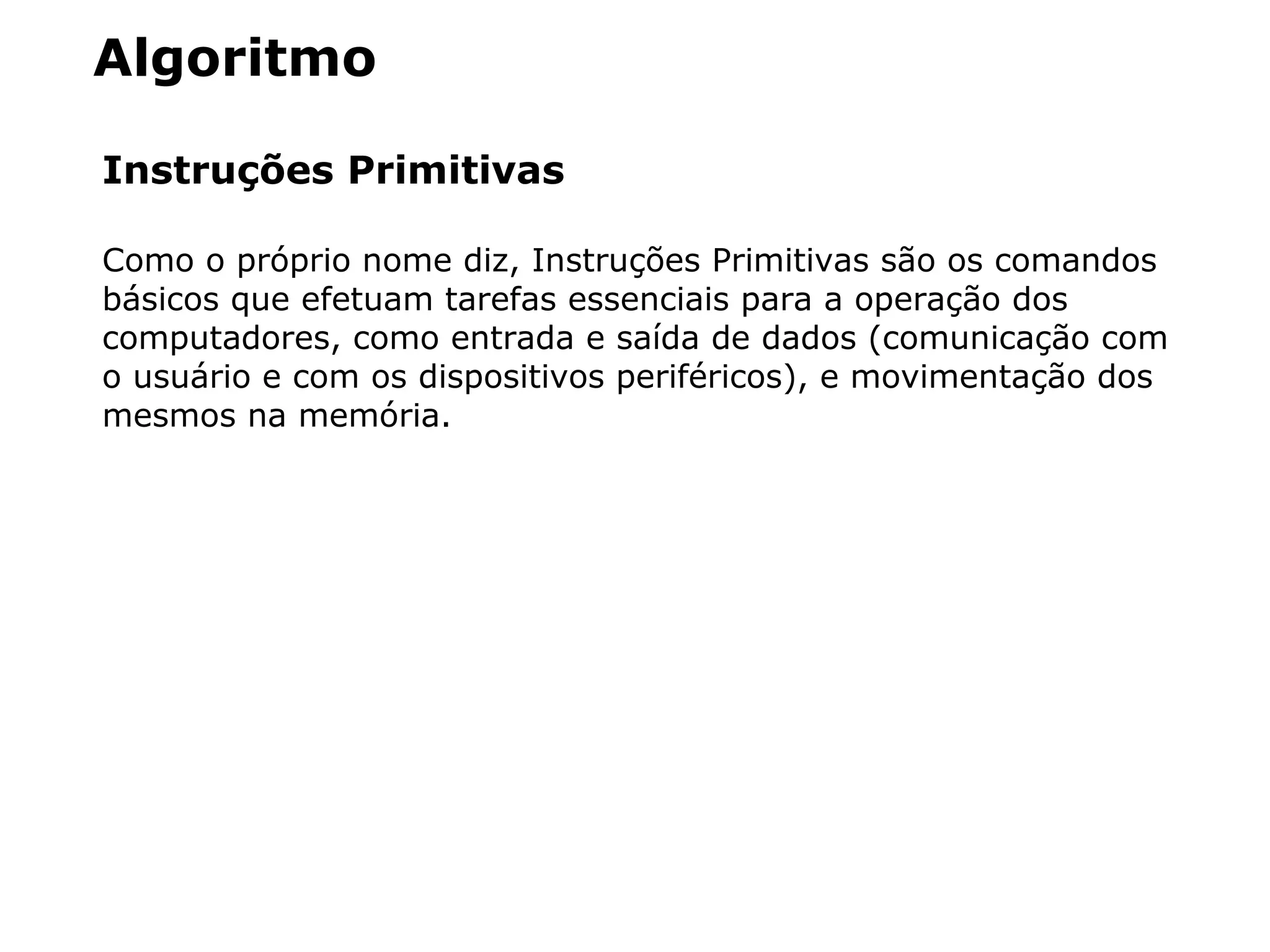 Algoritmo
Instruções Primitivas
Como o próprio nome diz, Instruções Primitivas são os comandos
básicos que efetuam tarefas essenciais para a operação dos
computadores, como entrada e saída de dados (comunicação com
o usuário e com os dispositivos periféricos), e movimentação dos
mesmos na memória.
 