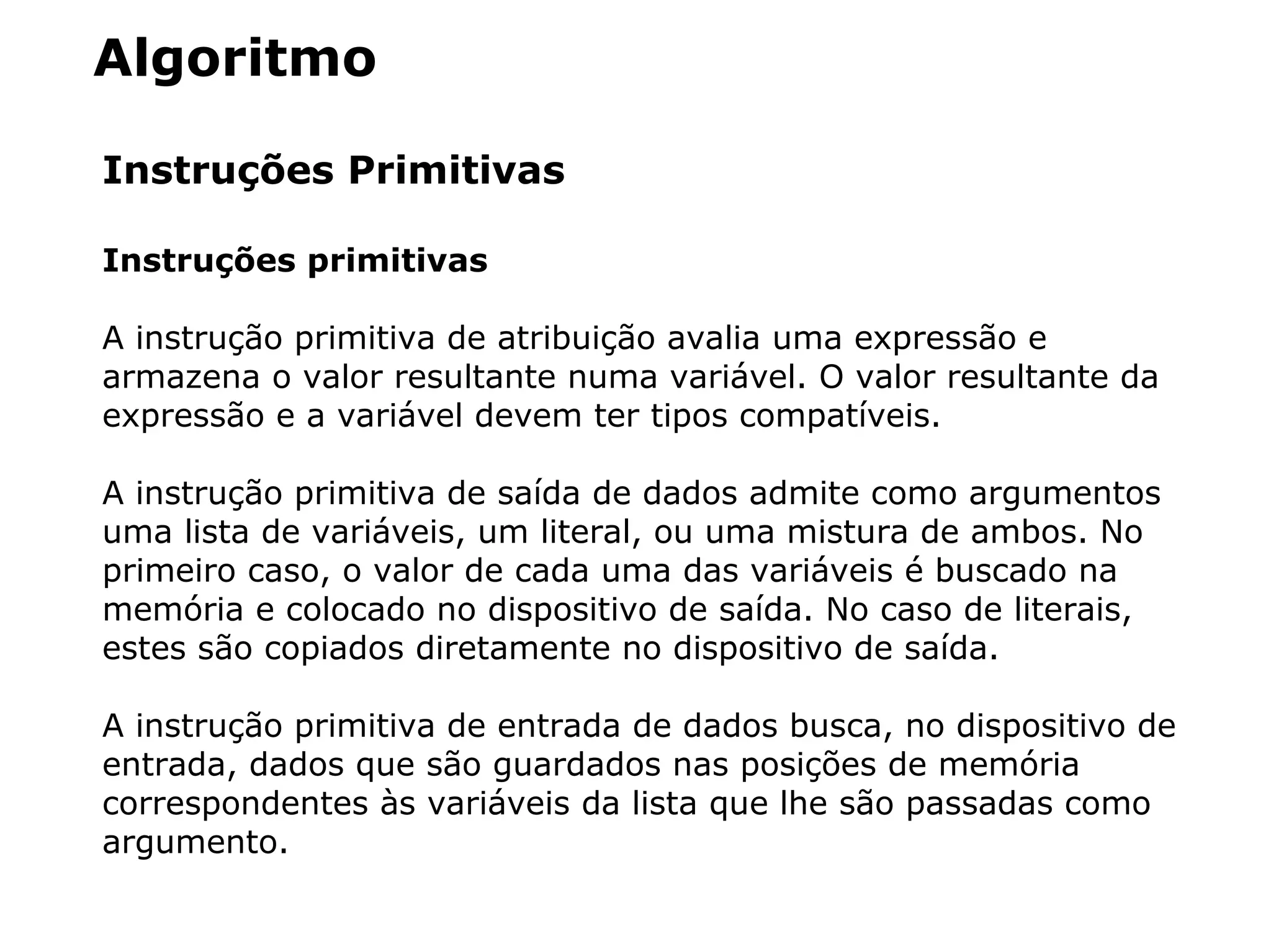 Algoritmo
Instruções Primitivas
Instruções primitivas
A instrução primitiva de atribuição avalia uma expressão e
armazena o valor resultante numa variável. O valor resultante da
expressão e a variável devem ter tipos compatíveis.
A instrução primitiva de saída de dados admite como argumentos
uma lista de variáveis, um literal, ou uma mistura de ambos. No
primeiro caso, o valor de cada uma das variáveis é buscado na
memória e colocado no dispositivo de saída. No caso de literais,
estes são copiados diretamente no dispositivo de saída.
A instrução primitiva de entrada de dados busca, no dispositivo de
entrada, dados que são guardados nas posições de memória
correspondentes às variáveis da lista que lhe são passadas como
argumento.
 