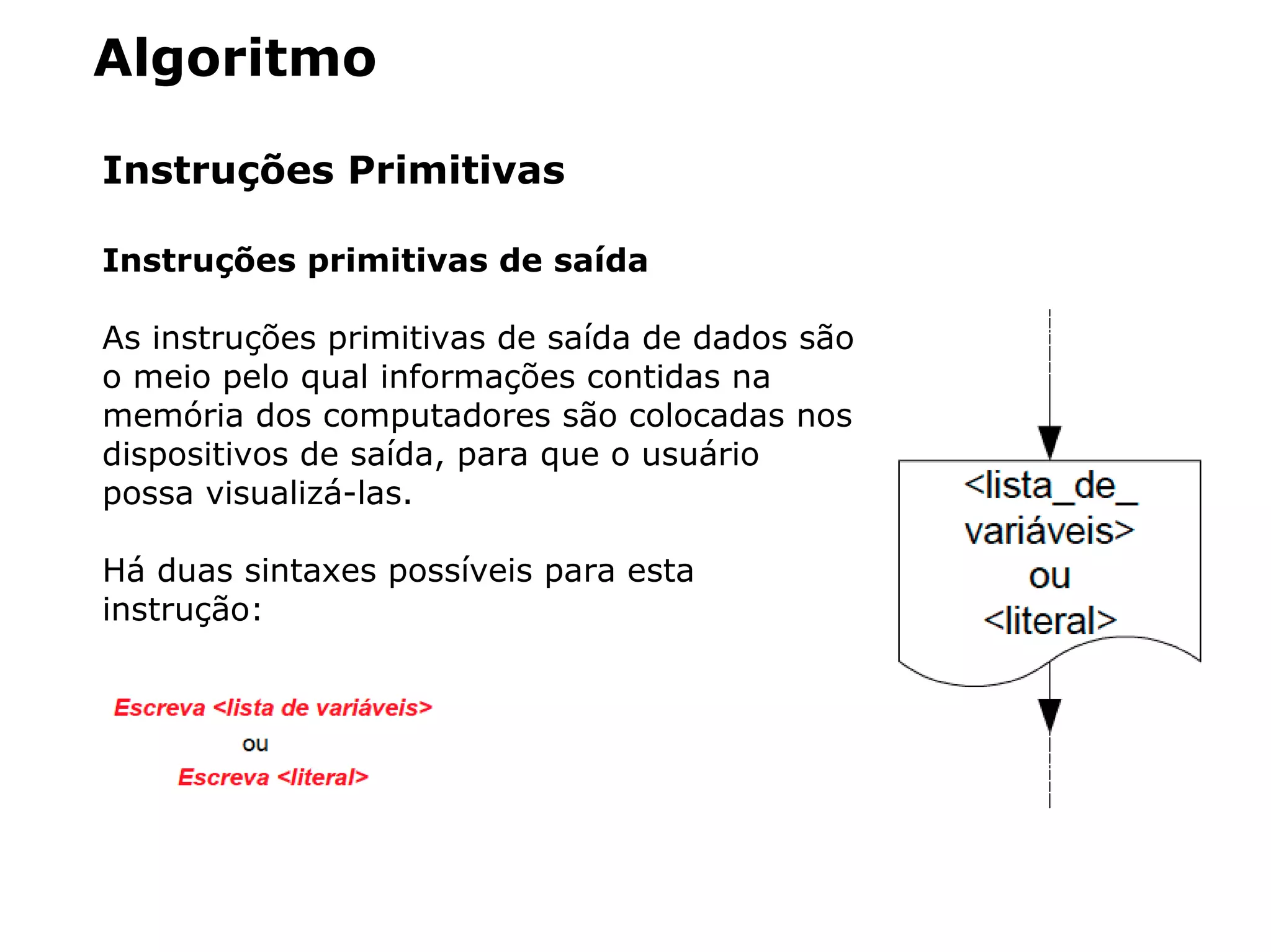 Algoritmo
Instruções Primitivas
Instruções primitivas de saída
As instruções primitivas de saída de dados são
o meio pelo qual informações contidas na
memória dos computadores são colocadas nos
dispositivos de saída, para que o usuário
possa visualizá-las.
Há duas sintaxes possíveis para esta
instrução:
 