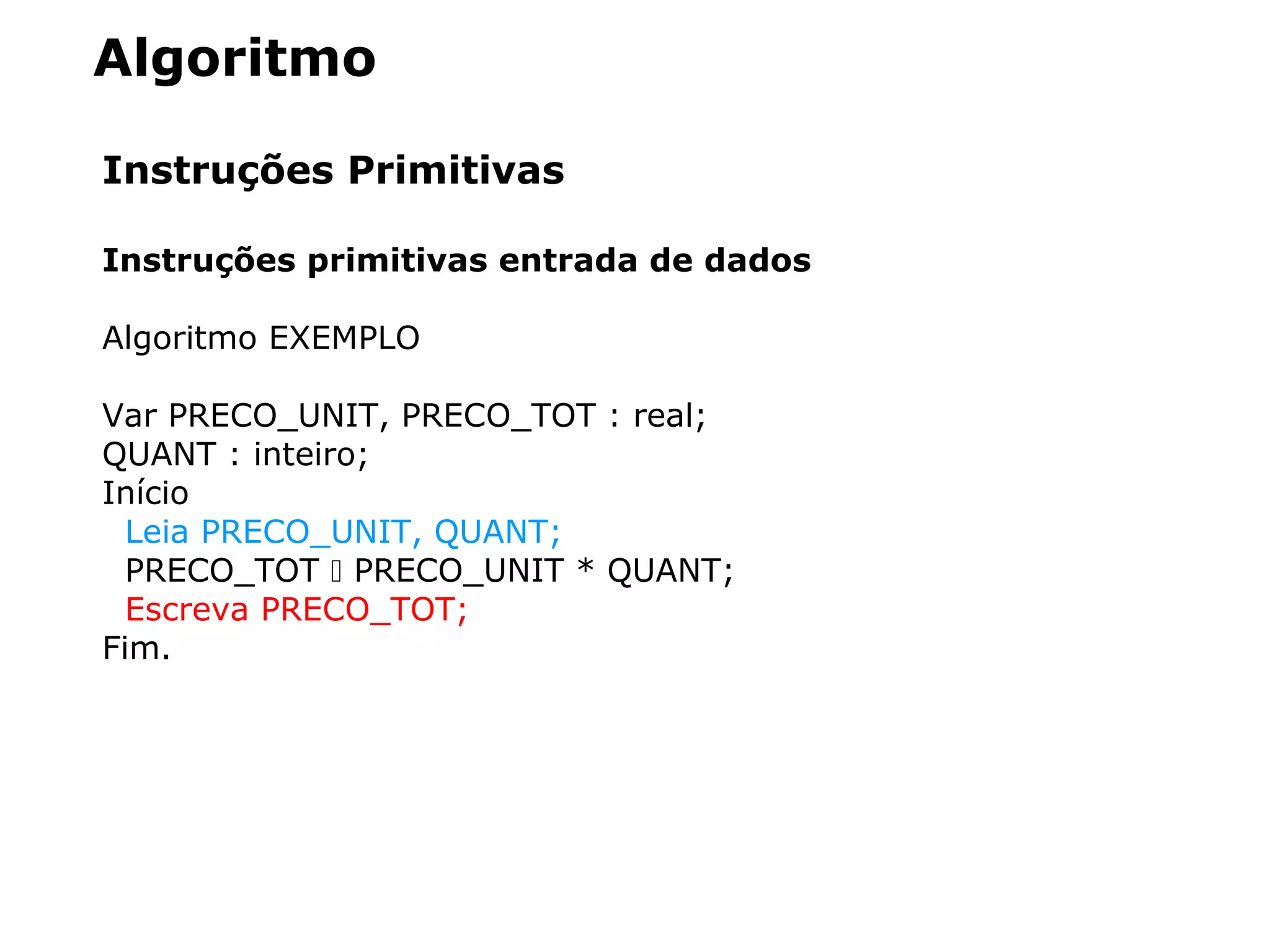 Algoritmo
Instruções Primitivas
Instruções primitivas entrada de dados
Algoritmo EXEMPLO
Var PRECO_UNIT, PRECO_TOT : real;
QUANT : inteiro;
Início
Leia PRECO_UNIT, QUANT;
PRECO_TOT  PRECO_UNIT * QUANT;
Escreva PRECO_TOT;
Fim.
 
