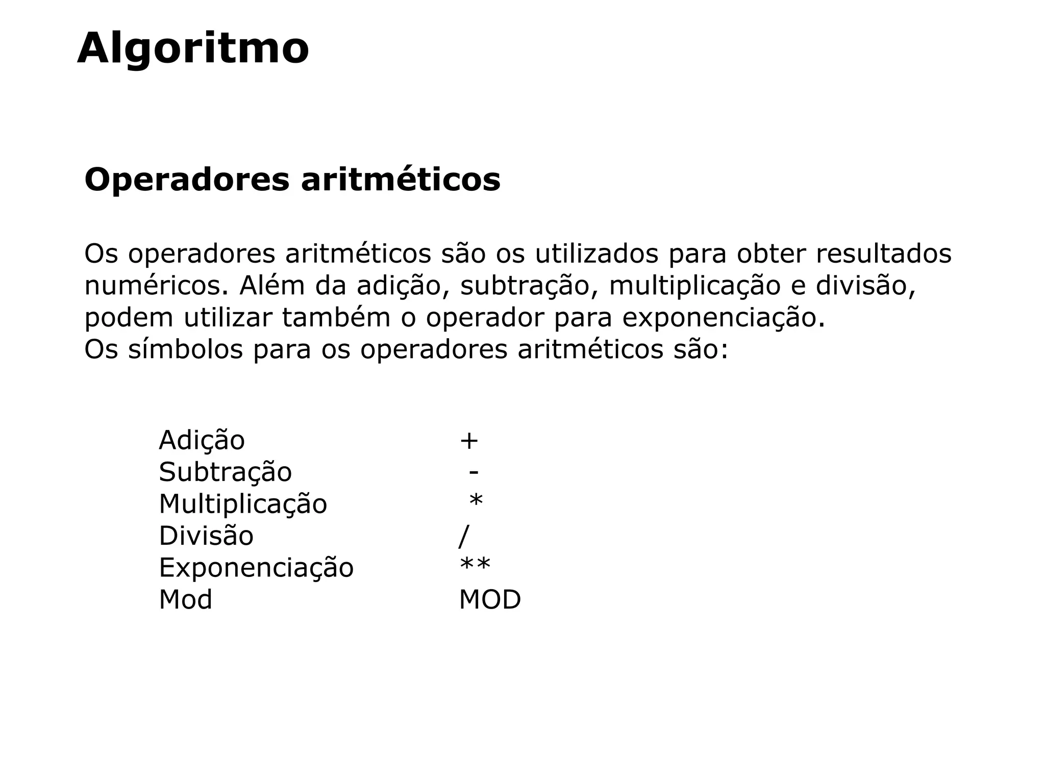 Algoritmo
Operadores aritméticos
Os operadores aritméticos são os utilizados para obter resultados
numéricos. Além da adição, subtração, multiplicação e divisão,
podem utilizar também o operador para exponenciação.
Os símbolos para os operadores aritméticos são:
Adição +
Subtração -
Multiplicação *
Divisão /
Exponenciação **
Mod MOD
 