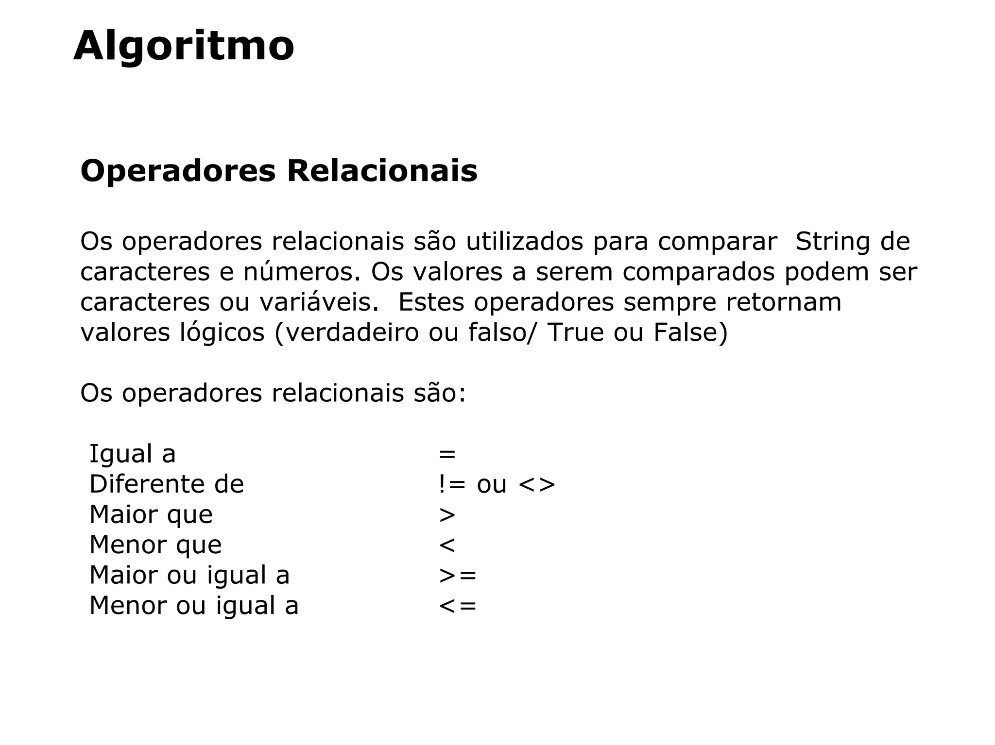 Algoritmo
Operadores Relacionais
Os operadores relacionais são utilizados para comparar String de
caracteres e números. Os valores a serem comparados podem ser
caracteres ou variáveis. Estes operadores sempre retornam
valores lógicos (verdadeiro ou falso/ True ou False)
Os operadores relacionais são:
Igual a =
Diferente de != ou <>
Maior que >
Menor que <
Maior ou igual a >=
Menor ou igual a <=
 