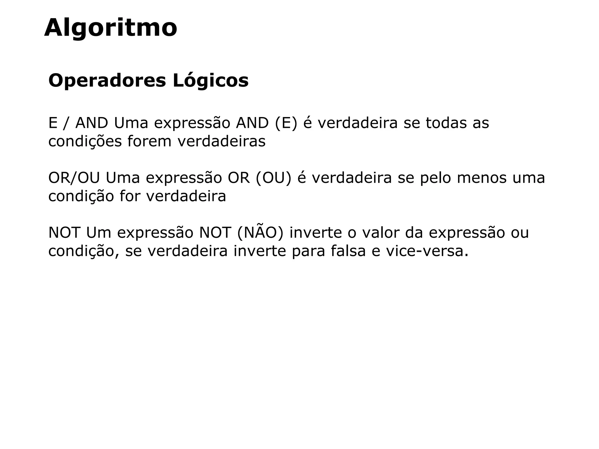 Algoritmo
Operadores Lógicos
E / AND Uma expressão AND (E) é verdadeira se todas as
condições forem verdadeiras
OR/OU Uma expressão OR (OU) é verdadeira se pelo menos uma
condição for verdadeira
NOT Um expressão NOT (NÃO) inverte o valor da expressão ou
condição, se verdadeira inverte para falsa e vice-versa.
 
