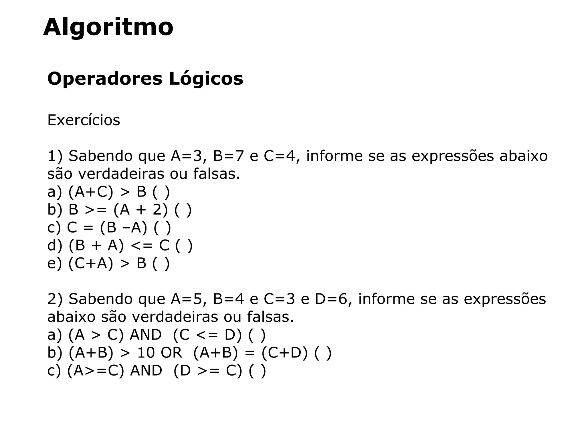 Algoritmo
Operadores Lógicos
Exercícios
1) Sabendo que A=3, B=7 e C=4, informe se as expressões abaixo
são verdadeiras ou falsas.
a) (A+C) > B ( )
b) B >= (A + 2) ( )
c) C = (B –A) ( )
d) (B + A) <= C ( )
e) (C+A) > B ( )
2) Sabendo que A=5, B=4 e C=3 e D=6, informe se as expressões
abaixo são verdadeiras ou falsas.
a) (A > C) AND (C <= D) ( )
b) (A+B) > 10 OR (A+B) = (C+D) ( )
c) (A>=C) AND (D >= C) ( )
 