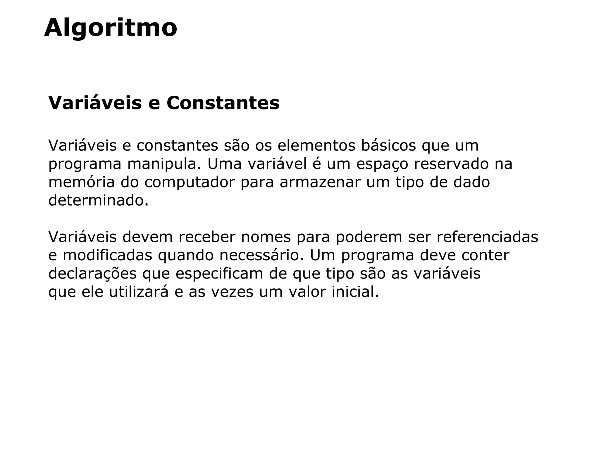 Algoritmo
Variáveis e Constantes
Variáveis e constantes são os elementos básicos que um
programa manipula. Uma variável é um espaço reservado na
memória do computador para armazenar um tipo de dado
determinado.
Variáveis devem receber nomes para poderem ser referenciadas
e modificadas quando necessário. Um programa deve conter
declarações que especificam de que tipo são as variáveis
que ele utilizará e as vezes um valor inicial.
 