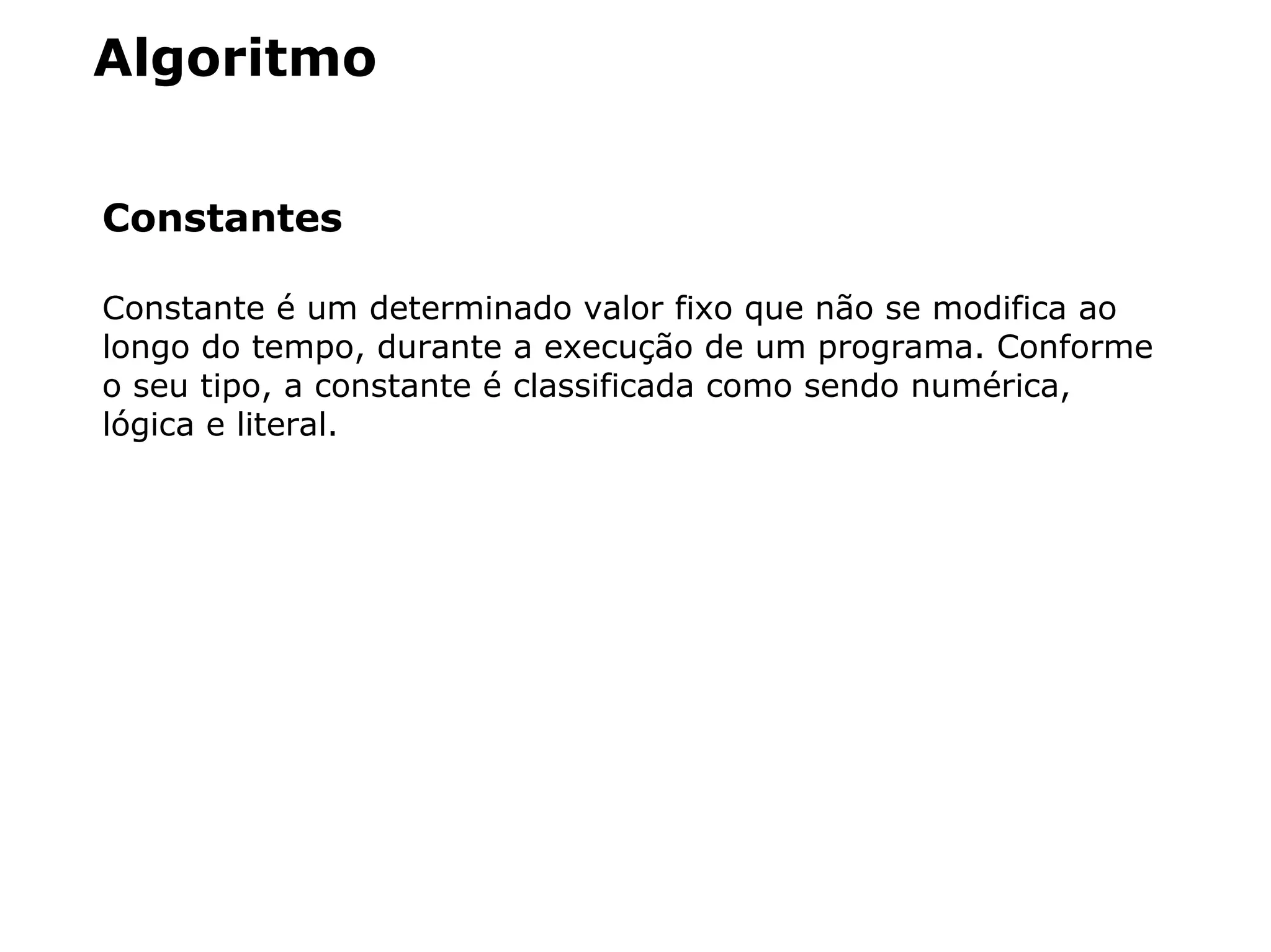 Algoritmo
Constantes
Constante é um determinado valor fixo que não se modifica ao
longo do tempo, durante a execução de um programa. Conforme
o seu tipo, a constante é classificada como sendo numérica,
lógica e literal.
 