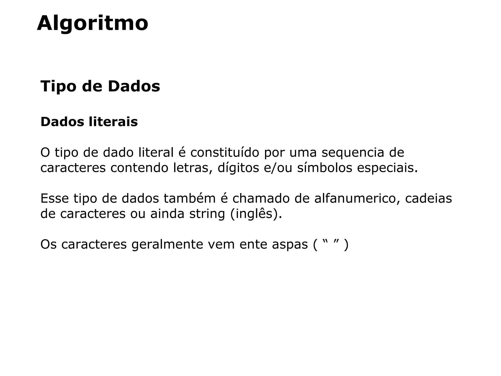 Algoritmo
Tipo de Dados
Dados literais
O tipo de dado literal é constituído por uma sequencia de
caracteres contendo letras, dígitos e/ou símbolos especiais.
Esse tipo de dados também é chamado de alfanumerico, cadeias
de caracteres ou ainda string (inglês).
Os caracteres geralmente vem ente aspas ( “ ” )
 