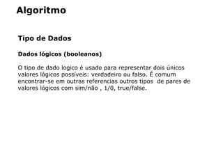 Algoritmo
Tipo de Dados
Dados lógicos (booleanos)
O tipo de dado logico é usado para representar dois únicos
valores lógicos possíveis: verdadeiro ou falso. É comum
encontrar-se em outras referencias outros tipos de pares de
valores lógicos com sim/não , 1/0, true/false.
 