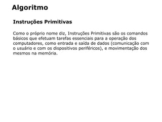 Algoritmo
Instruções Primitivas
Como o próprio nome diz, Instruções Primitivas são os comandos
básicos que efetuam tarefas essenciais para a operação dos
computadores, como entrada e saída de dados (comunicação com
o usuário e com os dispositivos periféricos), e movimentação dos
mesmos na memória.
 